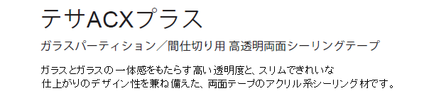 テサACXプラス　ガラスパーティション／間仕切り用 高透明両面シーリングテープ　ガラスとガラスの一体感をもたらす高い透明度と、スリムできれいな仕上がりのデザイン性を兼ね備えた、両面テープのアクリル系シーリング材です。